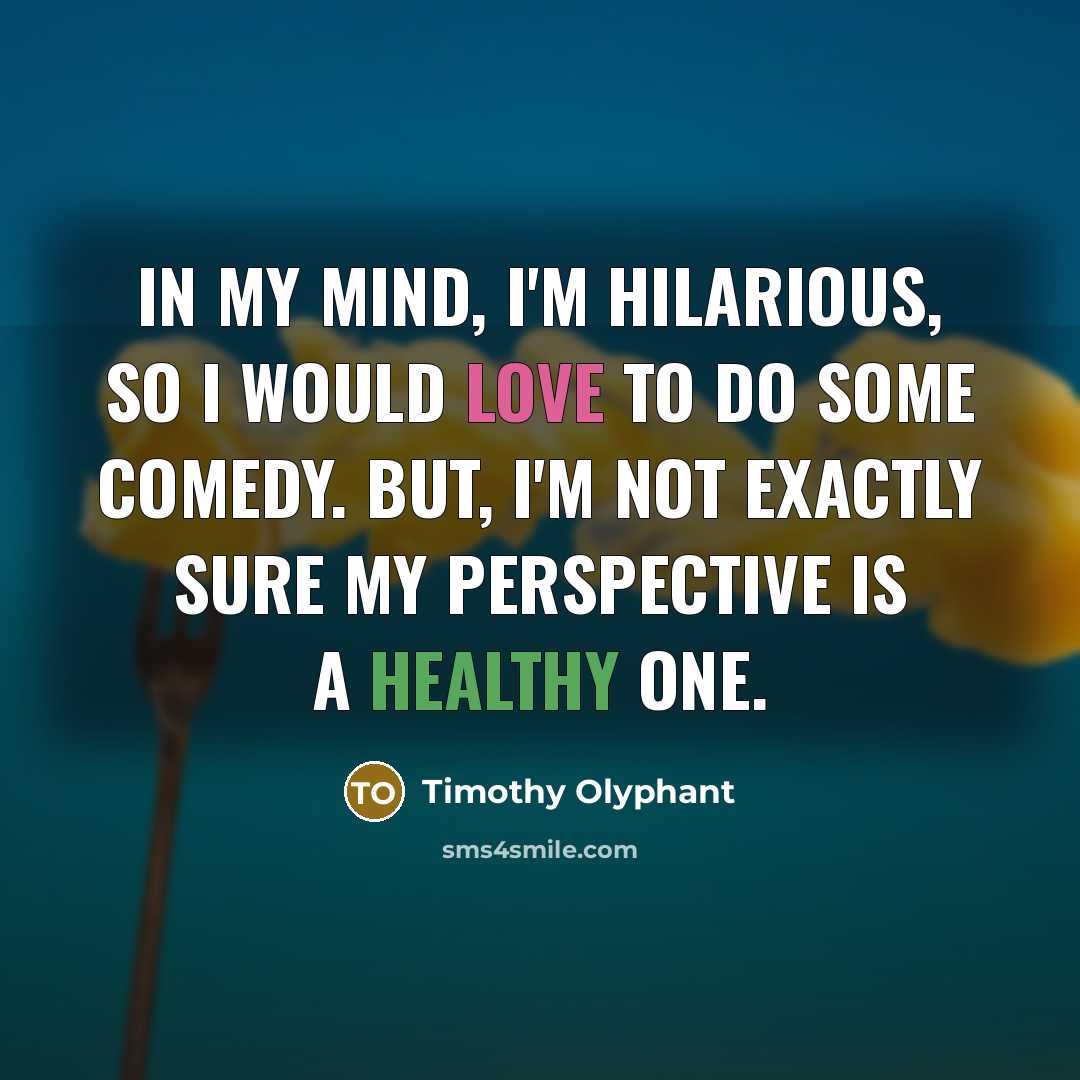 “In my mind, I'm hilarious, so I would love to do some comedy. But, I'm not exactly sure my perspective is a healthy one.” quote by Timothy Olyphant