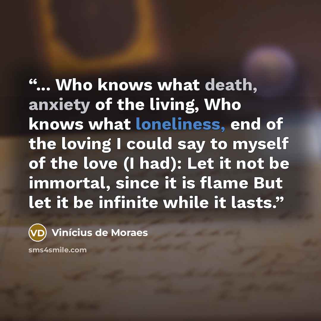 “... Who knows what death, anxiety of the living, Who knows what loneliness, end of the loving I could say to myself of the love (I had): Let it not be immortal, since it is flame But let it be infinite while it lasts.” quote by Vinicius de Moraes