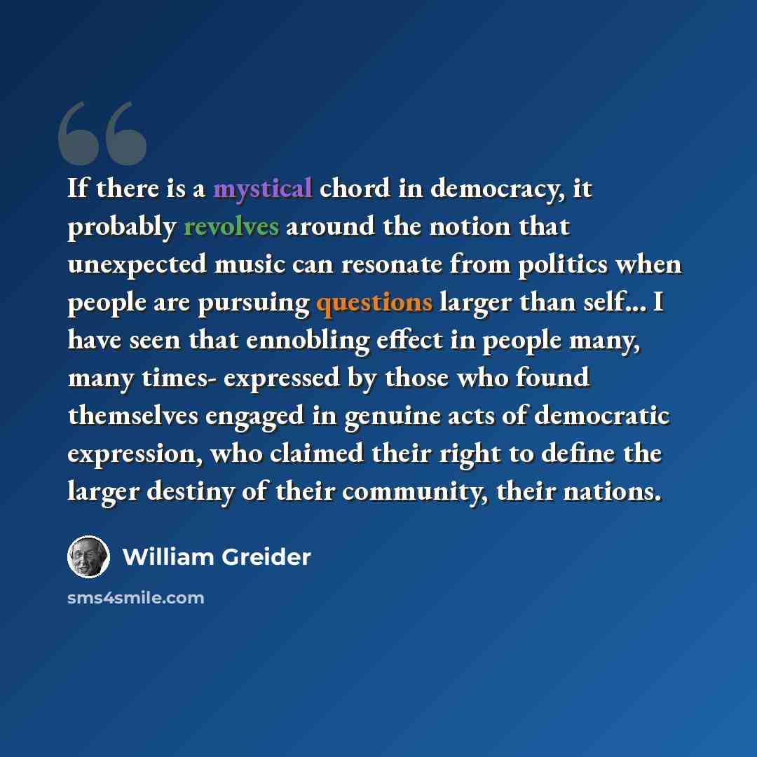 “If there is a mystical chord in democracy, it probably revolves around the notion that unexpected music can resonate from politics when people are pursuing questions larger than self... I have seen that ennobling effect in people many, many times- expressed by those who found themselves engaged in…” quote by William Greider