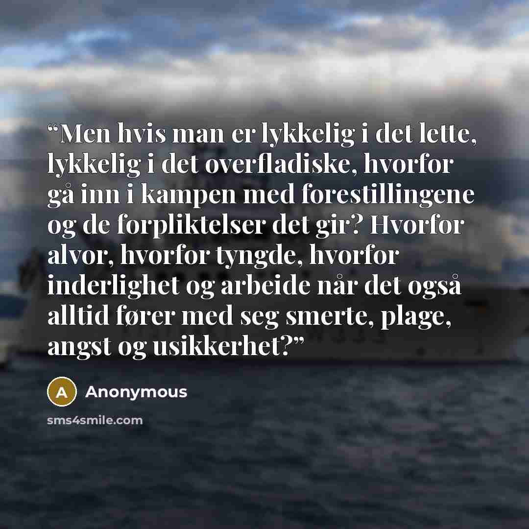 “Men hvis man er lykkelig i det lette, lykkelig i det overfladiske, hvorfor gå inn i kampen med forestillingene og de forpliktelser det gir? Hvorfor alvor, hvorfor tyngde, hvorfor inderlighet og arbeide når det også alltid fører med seg smerte, plage, angst og usikkerhet?” quote by Anonymous