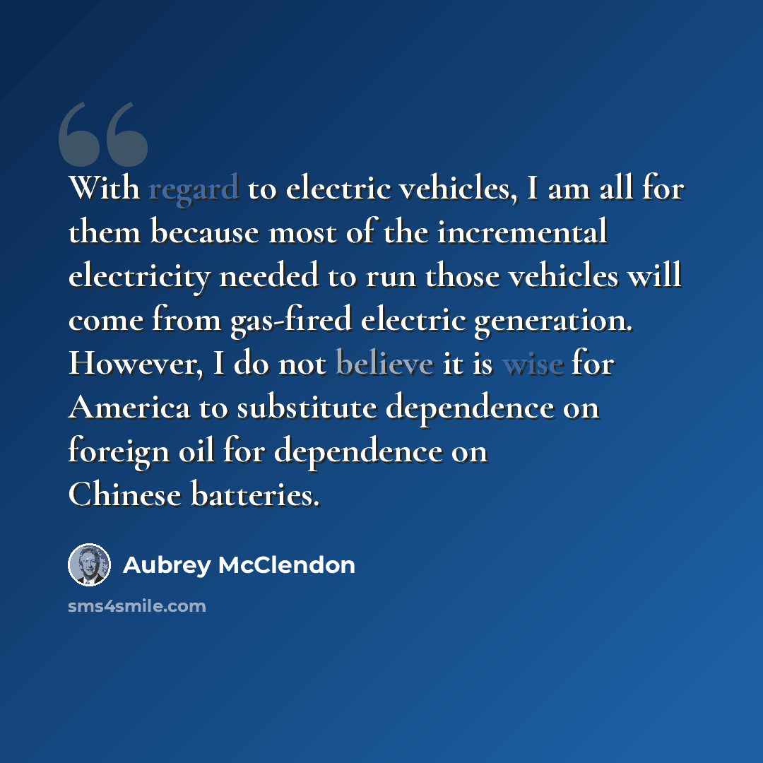 “With regard to electric vehicles, I am all for them because most of the incremental electricity needed to run those vehicles will come from gas-fired electric generation. However, I do not believe it is wise for America to substitute dependence on foreign oil for dependence on Chinese batteries.” quote by Aubrey McClendon