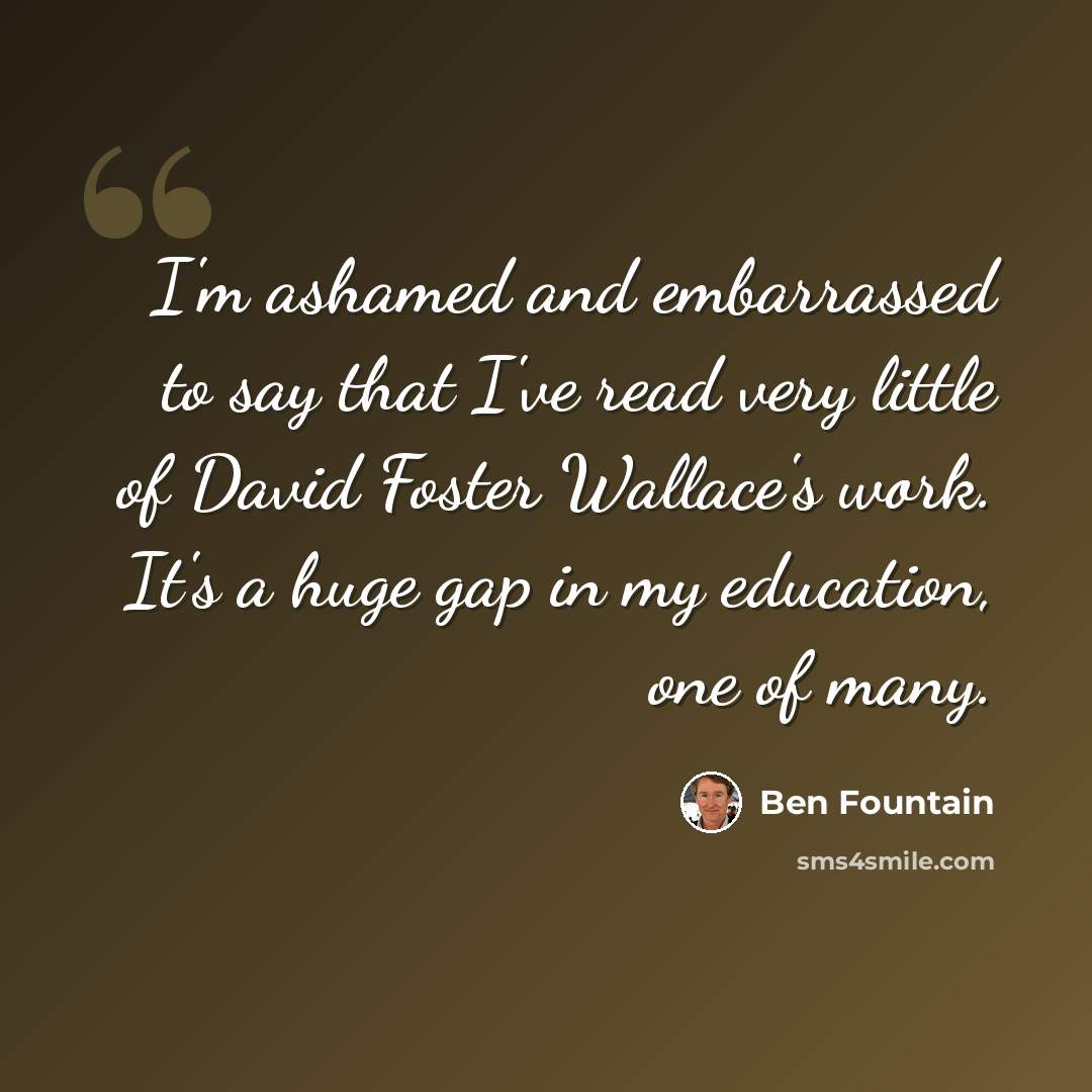 “I'm ashamed and embarrassed to say that I've read very little of David Foster Wallace's work. It's a huge gap in my education, one of many.” quote by Ben Fountain