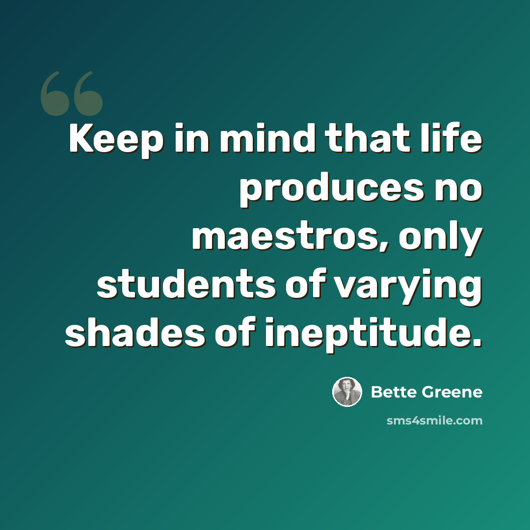 “Keep in mind that life produces no maestros, only students of varying shades of ineptitude.” quote by Bette Greene