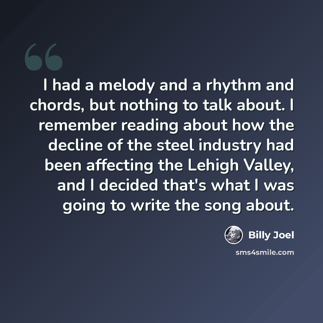 “I had a melody and a rhythm and chords, but nothing to talk about. I remember reading about how the decline of the steel industry had been affecting the Lehigh Valley, and I decided that's what I was going to write the song about.” quote by Billy Joel