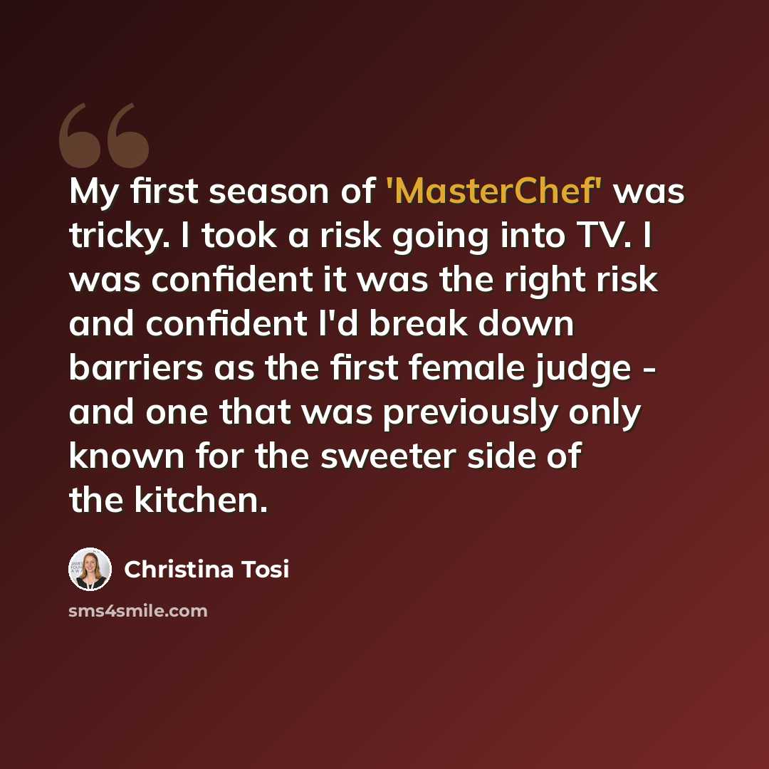 “My first season of 'MasterChef' was tricky. I took a risk going into TV. I was confident it was the right risk and confident I'd break down barriers as the first female judge - and one that was previously only known for the sweeter side of the kitchen.” quote by Christina Tosi
