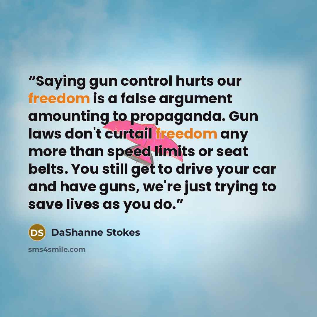 “Saying gun control hurts our freedom is a false argument amounting to propaganda. Gun laws don't curtail freedom any more than speed limits or seat belts. You still get to drive your car and have guns, we're just trying to save lives as you do.” quote by DaShanne Stokes