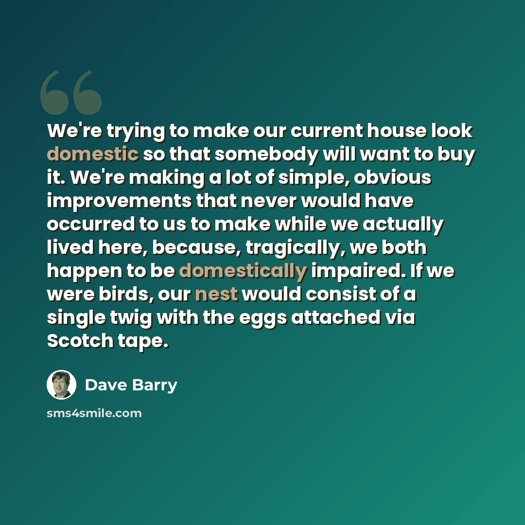 “We're trying to make our current house look domestic so that somebody will want to buy it. We're making a lot of simple, obvious improvements that never would have occurred to us to make while we actually lived here, because, tragically, we both happen to be domestically impaired. If we were…” quote by Dave Barry