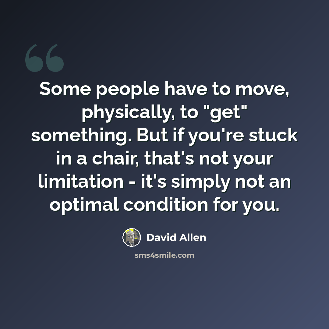 “Some people have to move, physically, to "get" something. But if you're stuck in a chair, that's not your limitation - it's simply not an optimal condition for you.” quote by David Allen