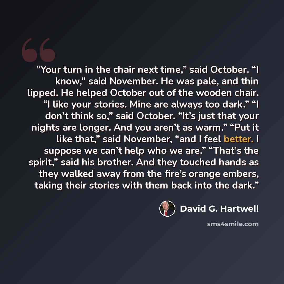 “Your turn in the chair next time,” said October. “I know,” said November. He was pale, and thin lipped. He helped October out of the wooden chair. “I like your stories. Mine are always too dark.” “I don’t think so,” said October. “It’s just that your nights are longer. And you aren’t as warm.”…” quote by David G. Hartwell