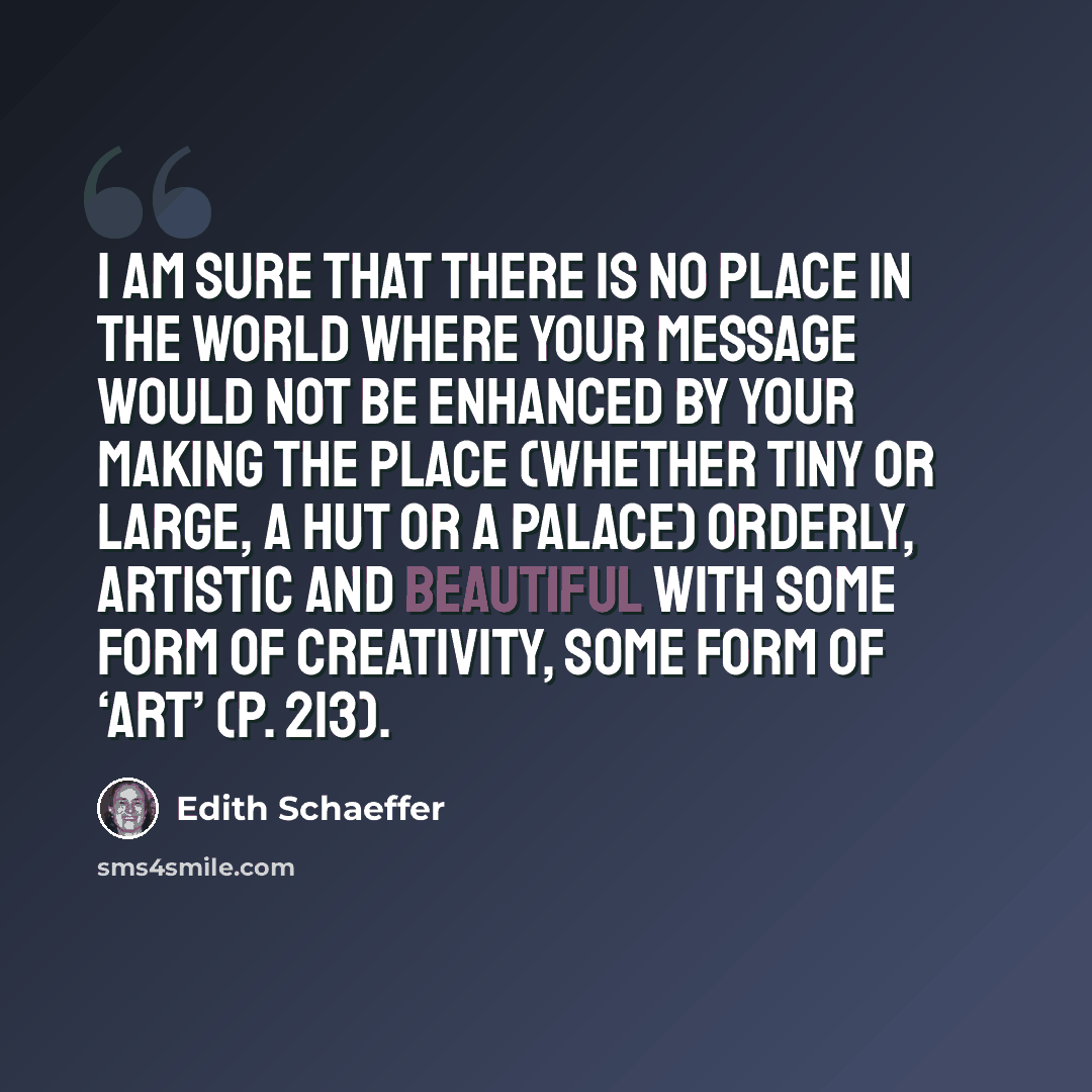 “I am sure that there is no place in the world where your message would not be enhanced by your making the place (whether tiny or large, a hut or a palace) orderly, artistic and beautiful with some form of creativity, some form of ‘art’ (p. 213).” quote by Edith Schaeffer