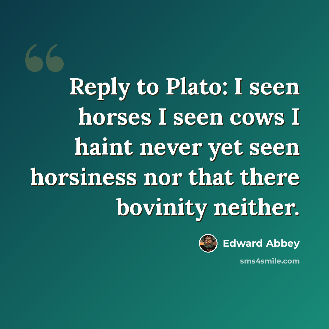 “Reply to Plato: I seen horses I seen cows I haint never yet seen horsiness nor that there bovinity neither.” quote by Edward Abbey