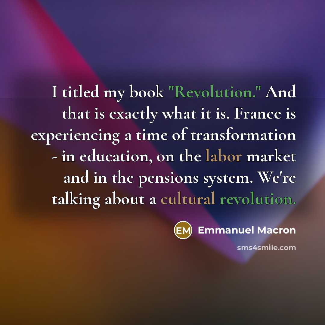 “I titled my book "Revolution." And that is exactly what it is. France is experiencing a time of transformation - in education, on the labor market and in the pensions system. We're talking about a cultural revolution.” quote by Emmanuel Macron