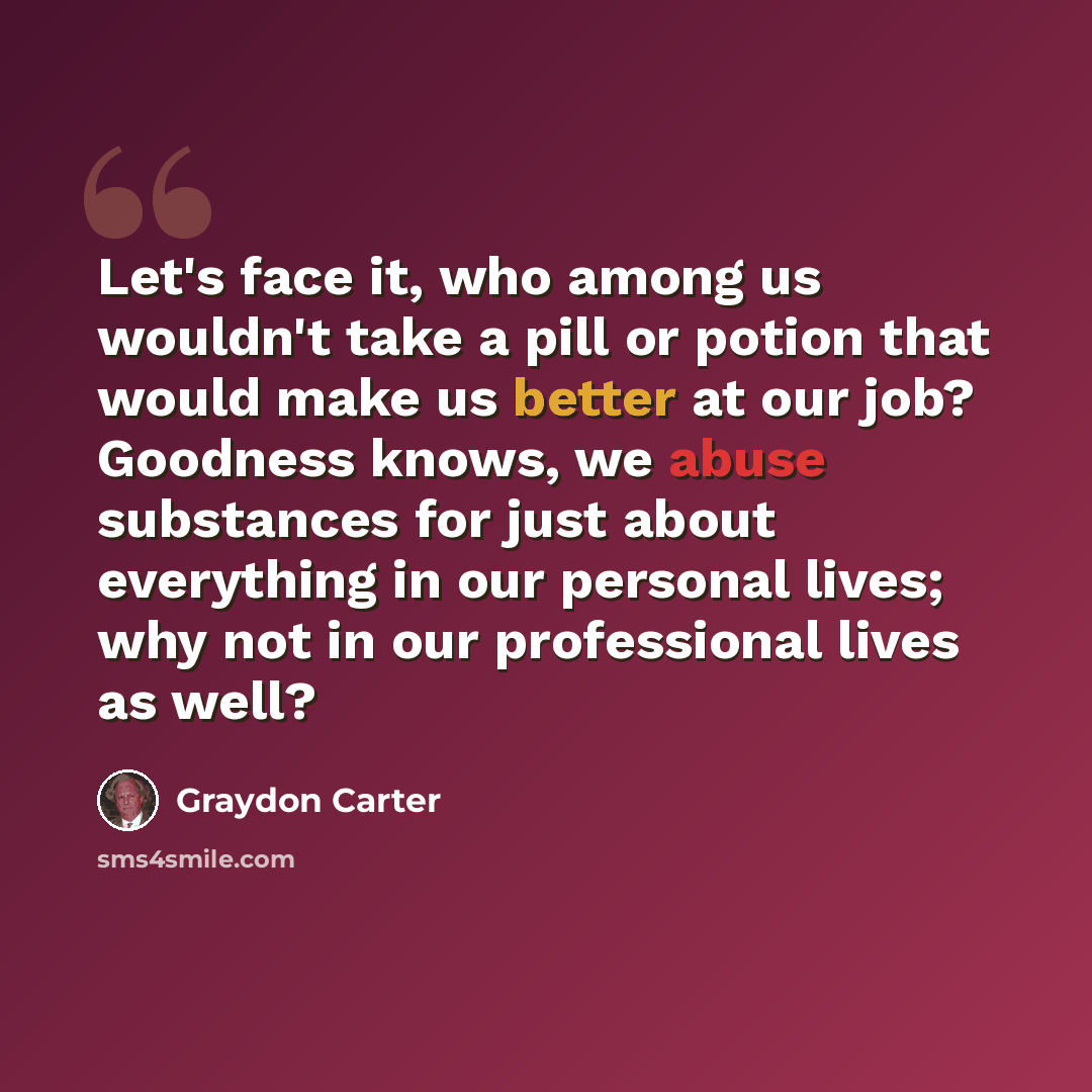 “Let's face it, who among us wouldn't take a pill or potion that would make us better at our job? Goodness knows, we abuse substances for just about everything in our personal lives; why not in our professional lives as well?” quote by Graydon Carter
