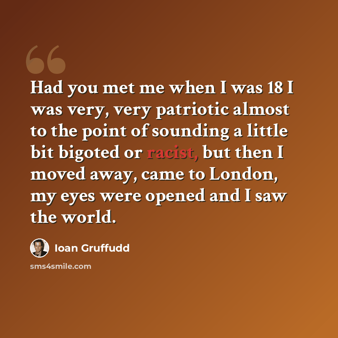 “Had you met me when I was 18 I was very, very patriotic almost to the point of sounding a little bit bigoted or racist, but then I moved away, came to London, my eyes were opened and I saw the world.” quote by Ioan Gruffudd