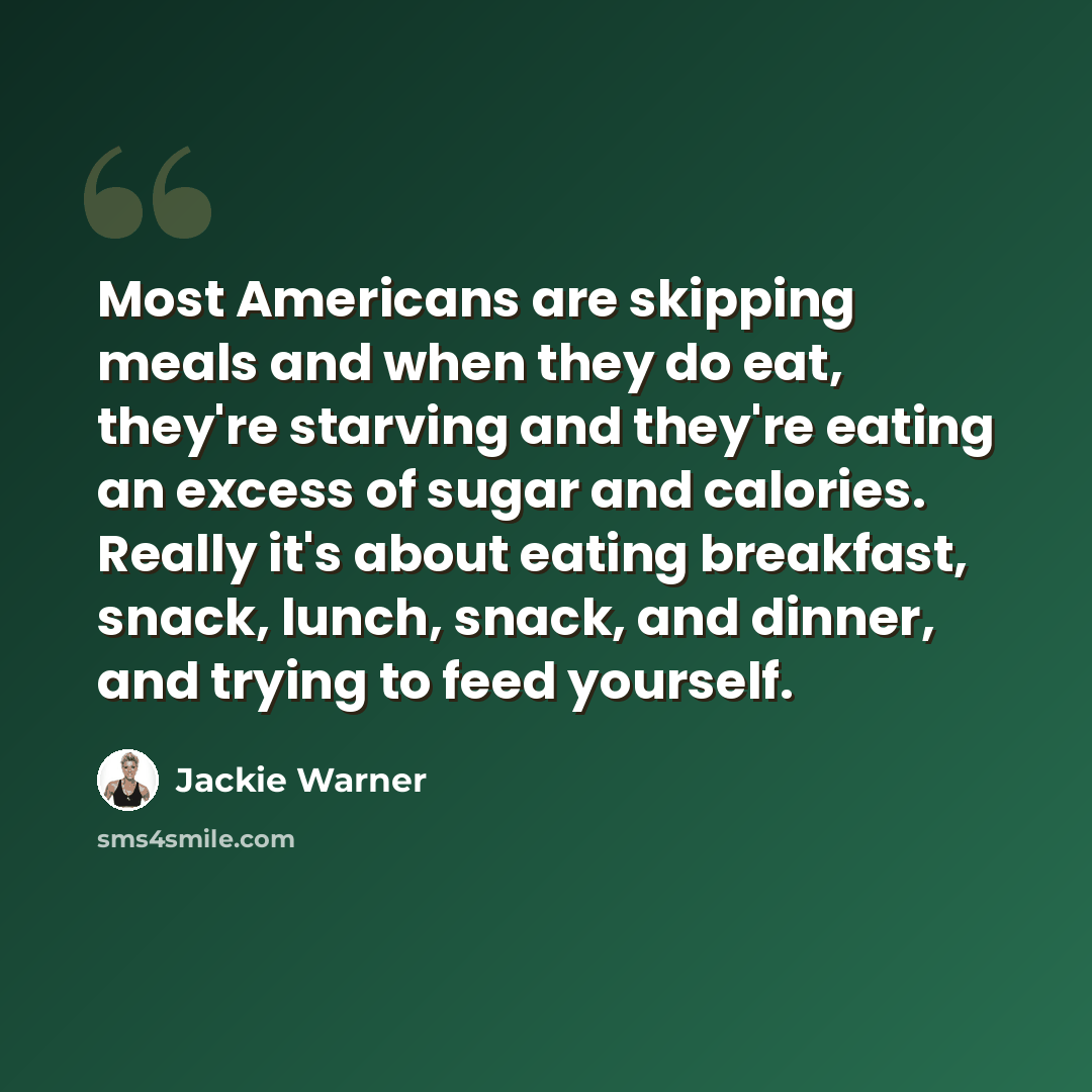 “Most Americans are skipping meals and when they do eat, they're starving and they're eating an excess of sugar and calories. Really it's about eating breakfast, snack, lunch, snack, and dinner, and trying to feed yourself.” quote by Jackie Warner