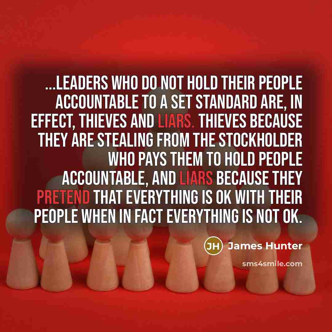 “...leaders who do not hold their people accountable to a set standard are, in effect, thieves and liars. Thieves because they are stealing from the stockholder who pays them to hold people accountable, and liars because they pretend that everything is OK with their people when in fact everything…” quote by James Hunter