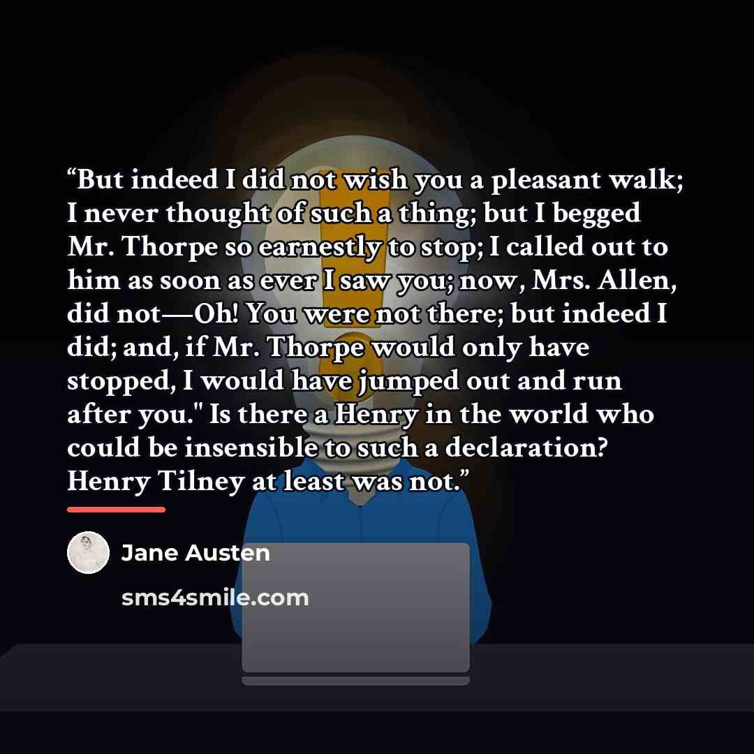 “But indeed I did not wish you a pleasant walk; I never thought of such a thing; but I begged Mr. Thorpe so earnestly to stop; I called out to him as soon as ever I saw you; now, Mrs. Allen, did not—Oh! You were not there; but indeed I did; and, if Mr. Thorpe would only have stopped, I would have…” quote by Jane Austen
