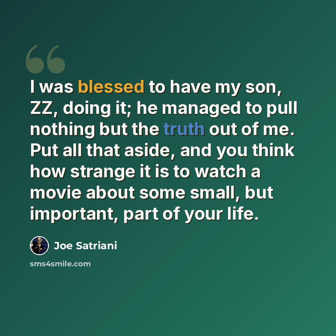 “I was blessed to have my son, ZZ, doing it; he managed to pull nothing but the truth out of me. Put all that aside, and you think how strange it is to watch a movie about some small, but important, part of your life.” quote by Joe Satriani