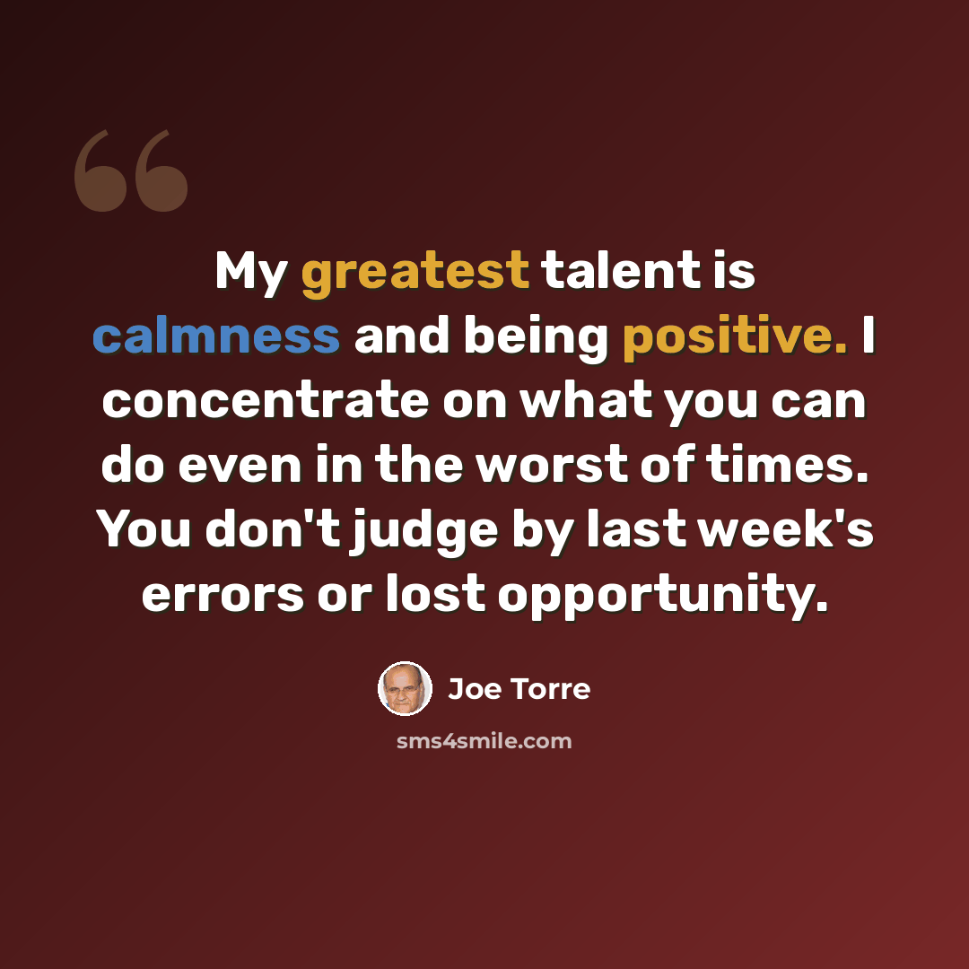 “My greatest talent is calmness and being positive. I concentrate on what you can do even in the worst of times. You don't judge by last week's errors or lost opportunity.” quote by Joe Torre