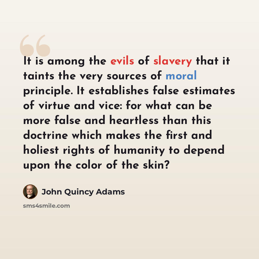 “It is among the evils of slavery that it taints the very sources of moral principle. It establishes false estimates of virtue and vice: for what can be more false and heartless than this doctrine which makes the first and holiest rights of humanity to depend upon the color of the skin?” quote by John Quincy Adams