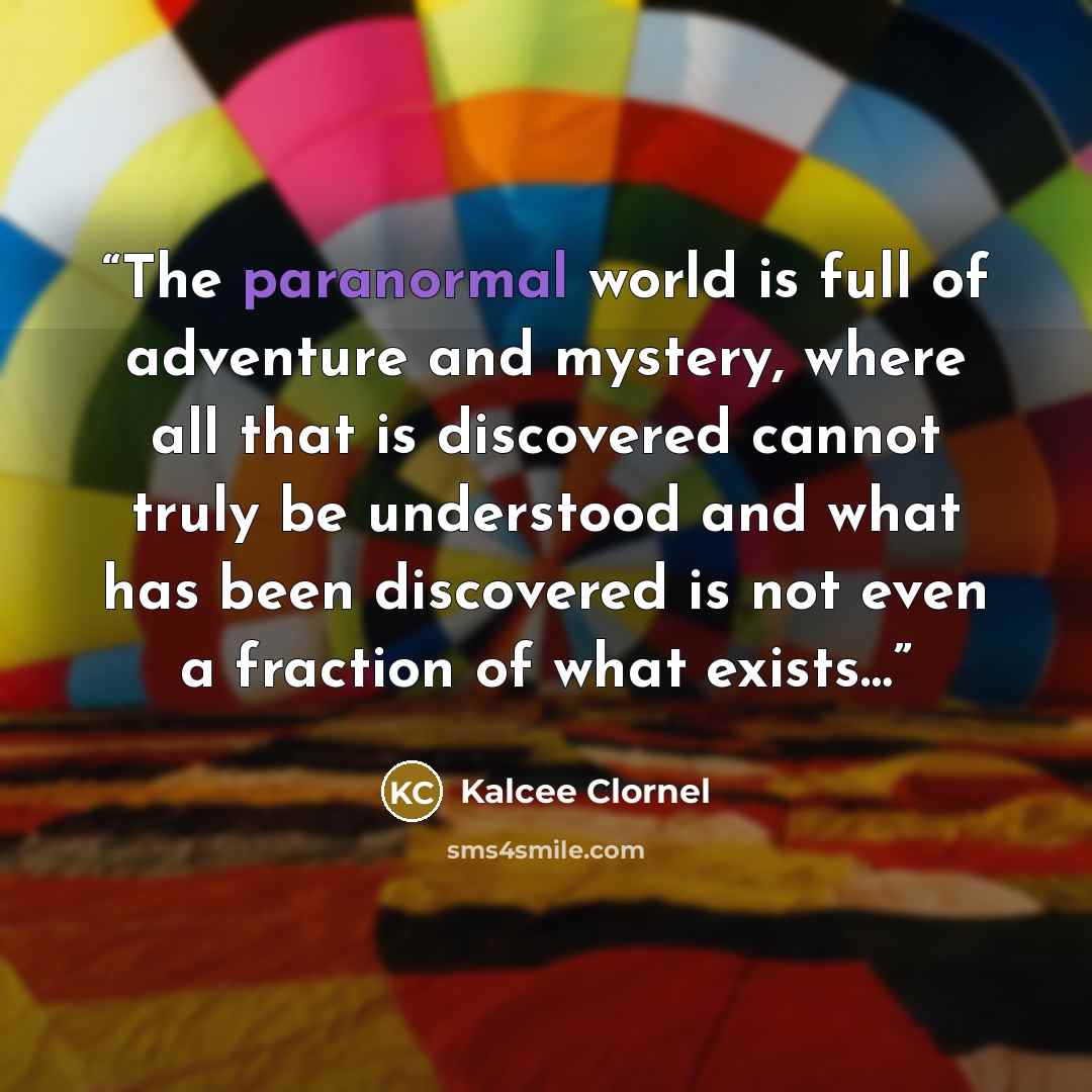 “The paranormal world is full of adventure and mystery, where all that is discovered cannot truly be understood and what has been discovered is not even a fraction of what exists…” quote by Kalcee Clornel