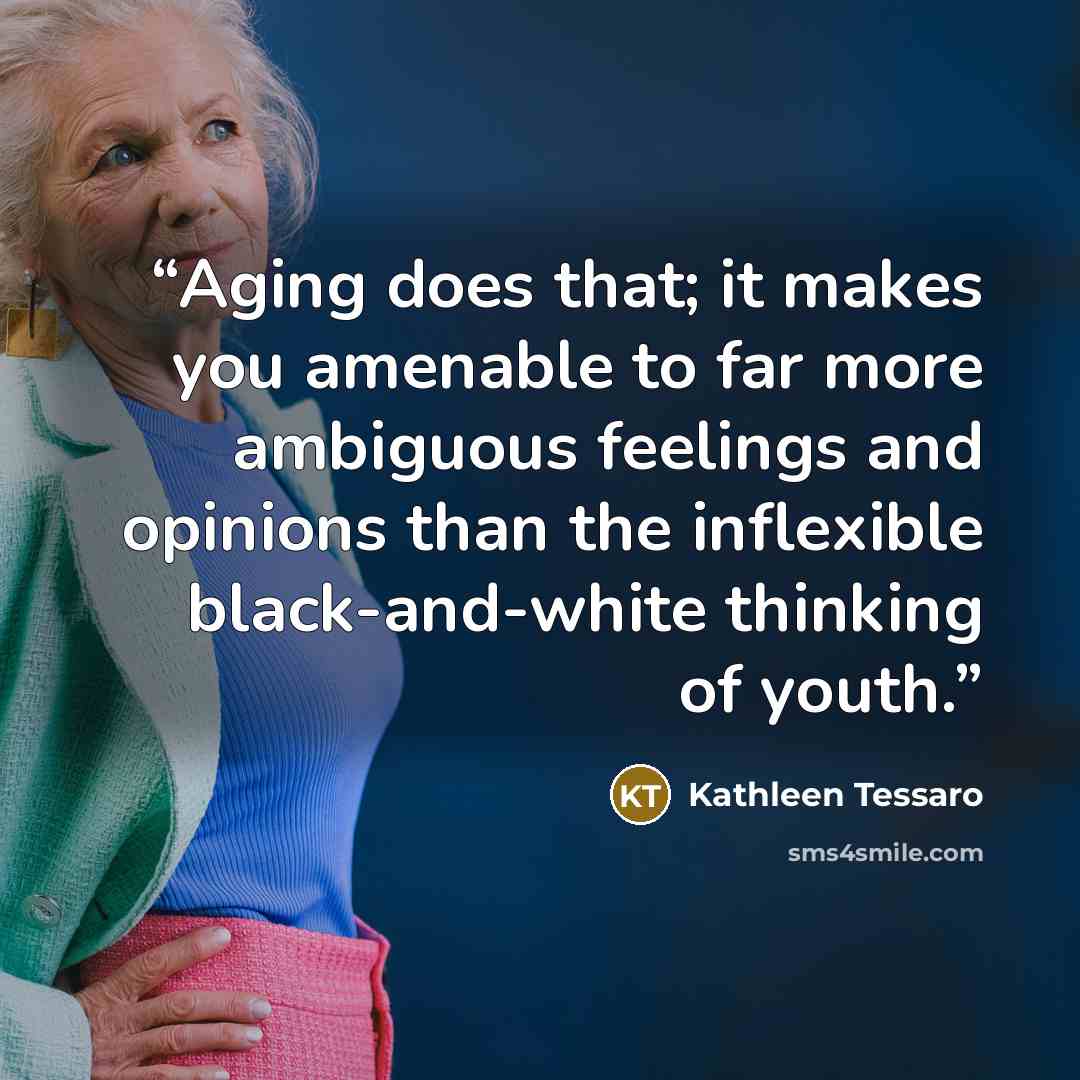 “Aging does that; it makes you amenable to far more ambiguous feelings and opinions than the inflexible black-and-white thinking of youth.” quote by Kathleen Tessaro