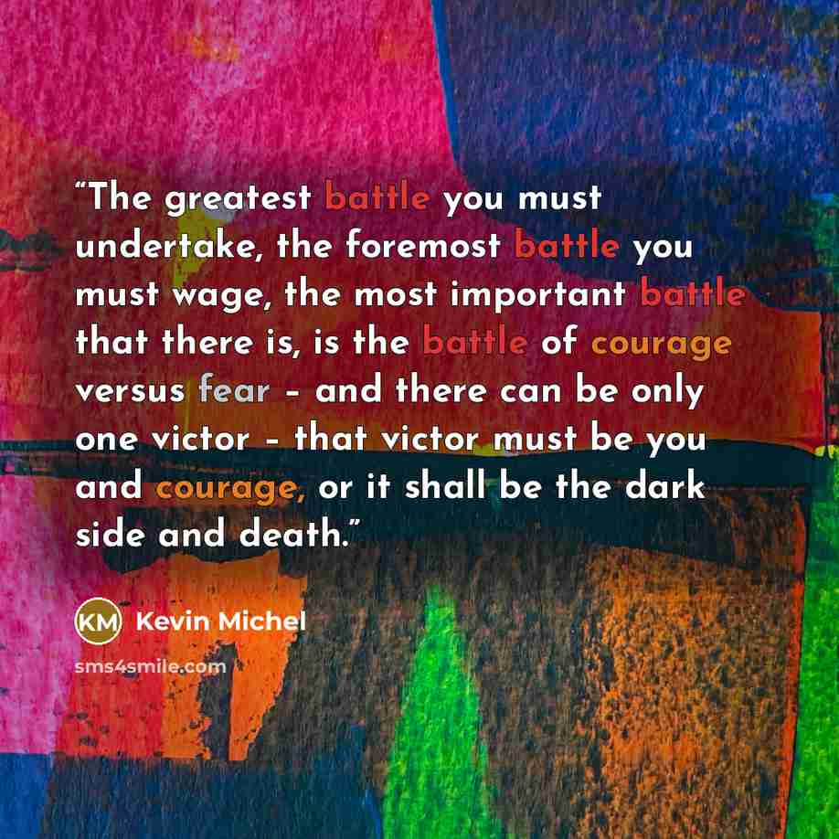 “The greatest battle you must undertake, the foremost battle you must wage, the most important battle that there is, is the battle of courage versus fear – and there can be only one victor – that victor must be you and courage, or it shall be the dark side and death.” quote by Kevin Michel