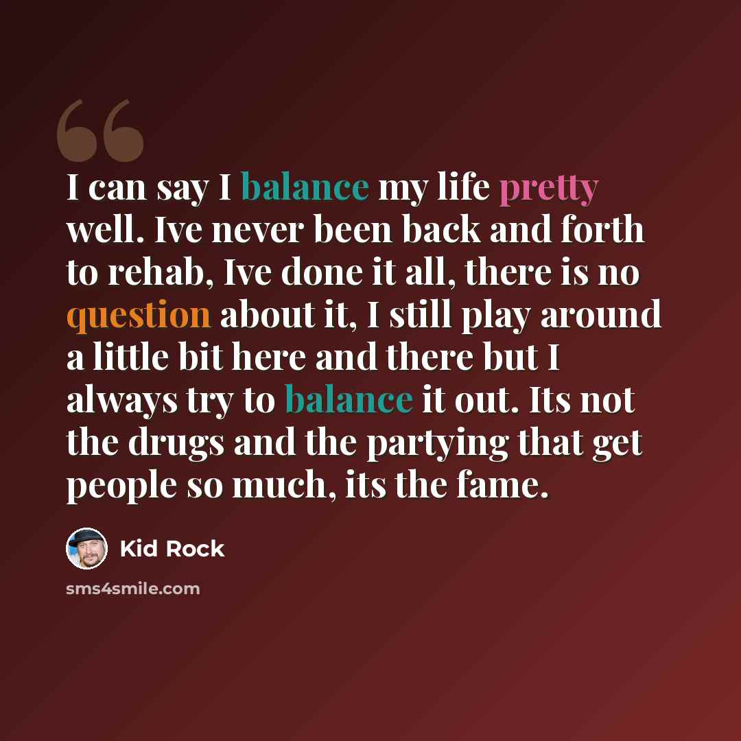 “I can say I balance my life pretty well. Ive never been back and forth to rehab, Ive done it all, there is no question about it, I still play around a little bit here and there but I always try to balance it out. Its not the drugs and the partying that get people so much, its the fame.” quote by Kid Rock
