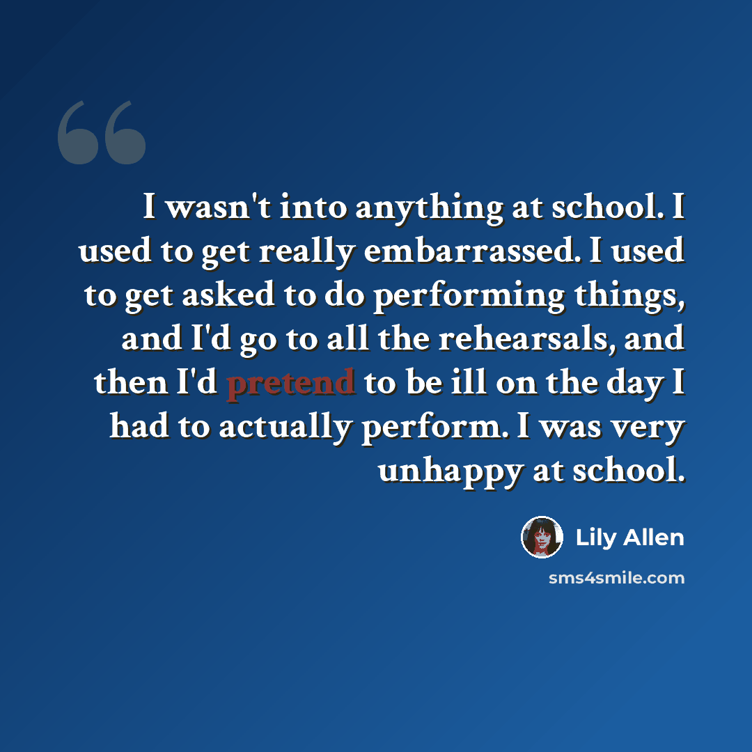 “I wasn't into anything at school. I used to get really embarrassed. I used to get asked to do performing things, and I'd go to all the rehearsals, and then I'd pretend to be ill on the day I had to actually perform. I was very unhappy at school.” quote by Lily Allen