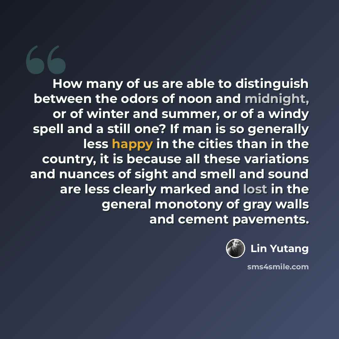 “How many of us are able to distinguish between the odors of noon and midnight, or of winter and summer, or of a windy spell and a still one? If man is so generally less happy in the cities than in the country, it is because all these variations and nuances of sight and smell and sound are less…” quote by Lin Yutang