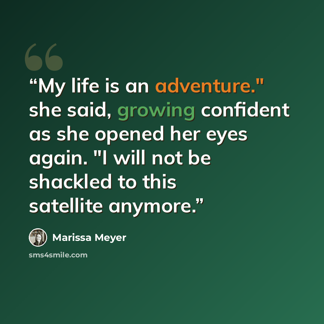 “My life is an adventure." she said, growing confident as she opened her eyes again. "I will not be shackled to this satellite anymore.” quote by Marissa Meyer