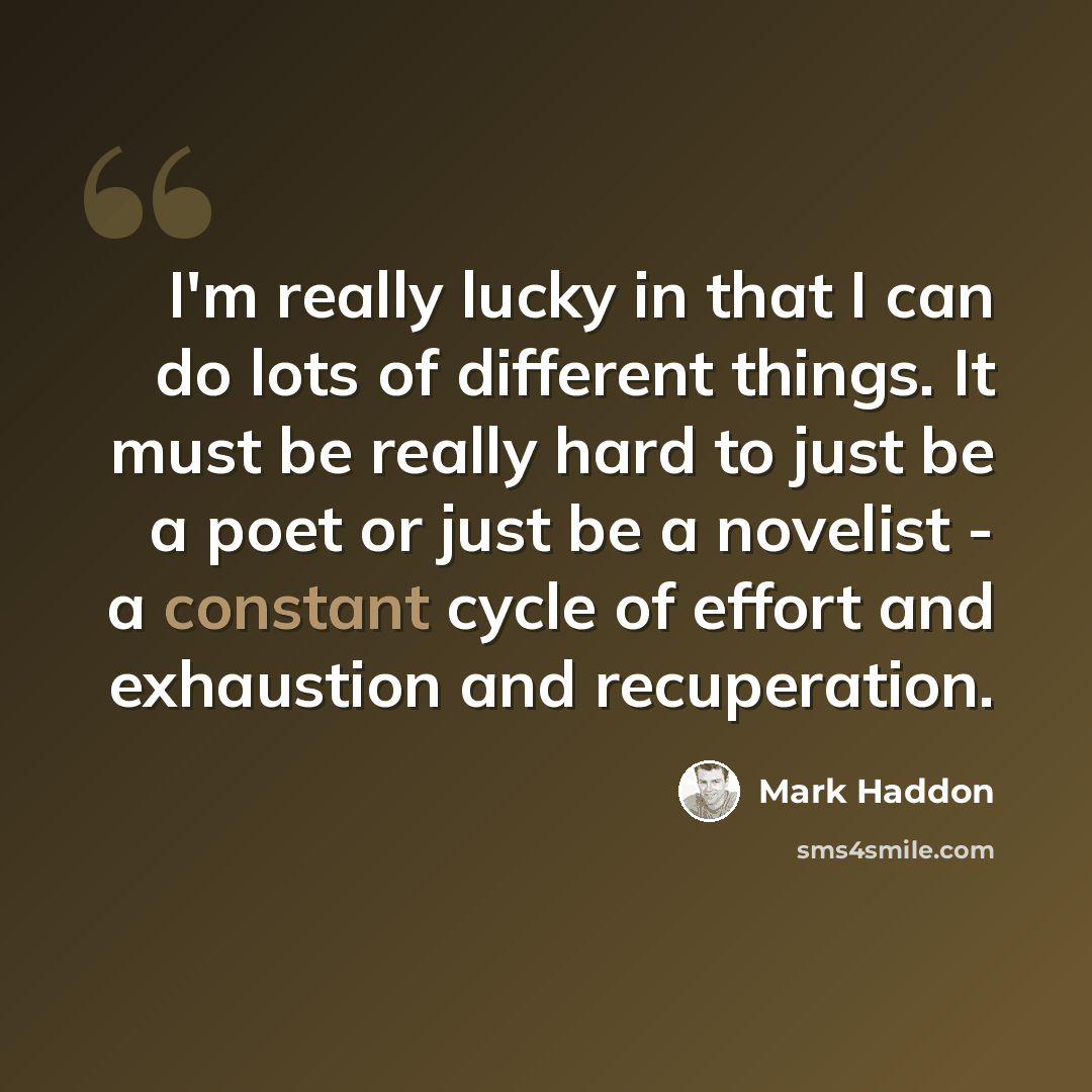 “I'm really lucky in that I can do lots of different things. It must be really hard to just be a poet or just be a novelist - a constant cycle of effort and exhaustion and recuperation.” quote by Mark Haddon