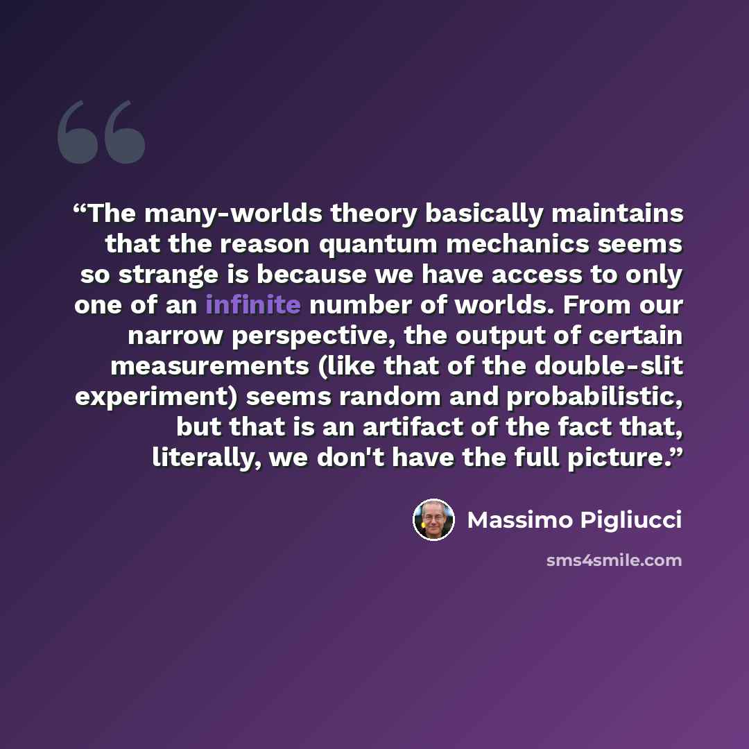 “The many-worlds theory basically maintains that the reason quantum mechanics seems so strange is because we have access to only one of an infinite number of worlds. From our narrow perspective, the output of certain measurements (like that of the double-slit experiment) seems random and…” quote by Massimo Pigliucci