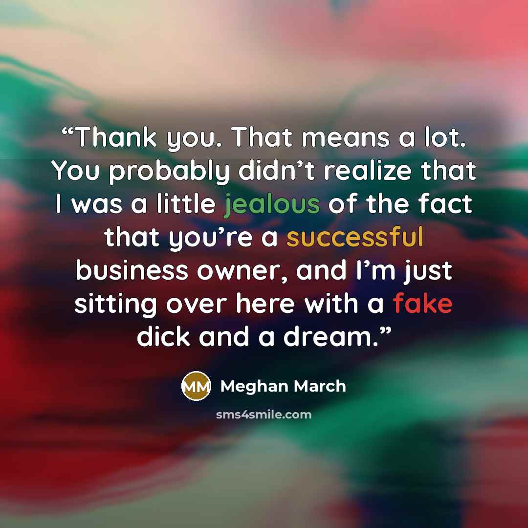 “Thank you. That means a lot. You probably didn’t realize that I was a little jealous of the fact that you’re a successful business owner, and I’m just sitting over here with a fake dick and a dream.” quote by Meghan March