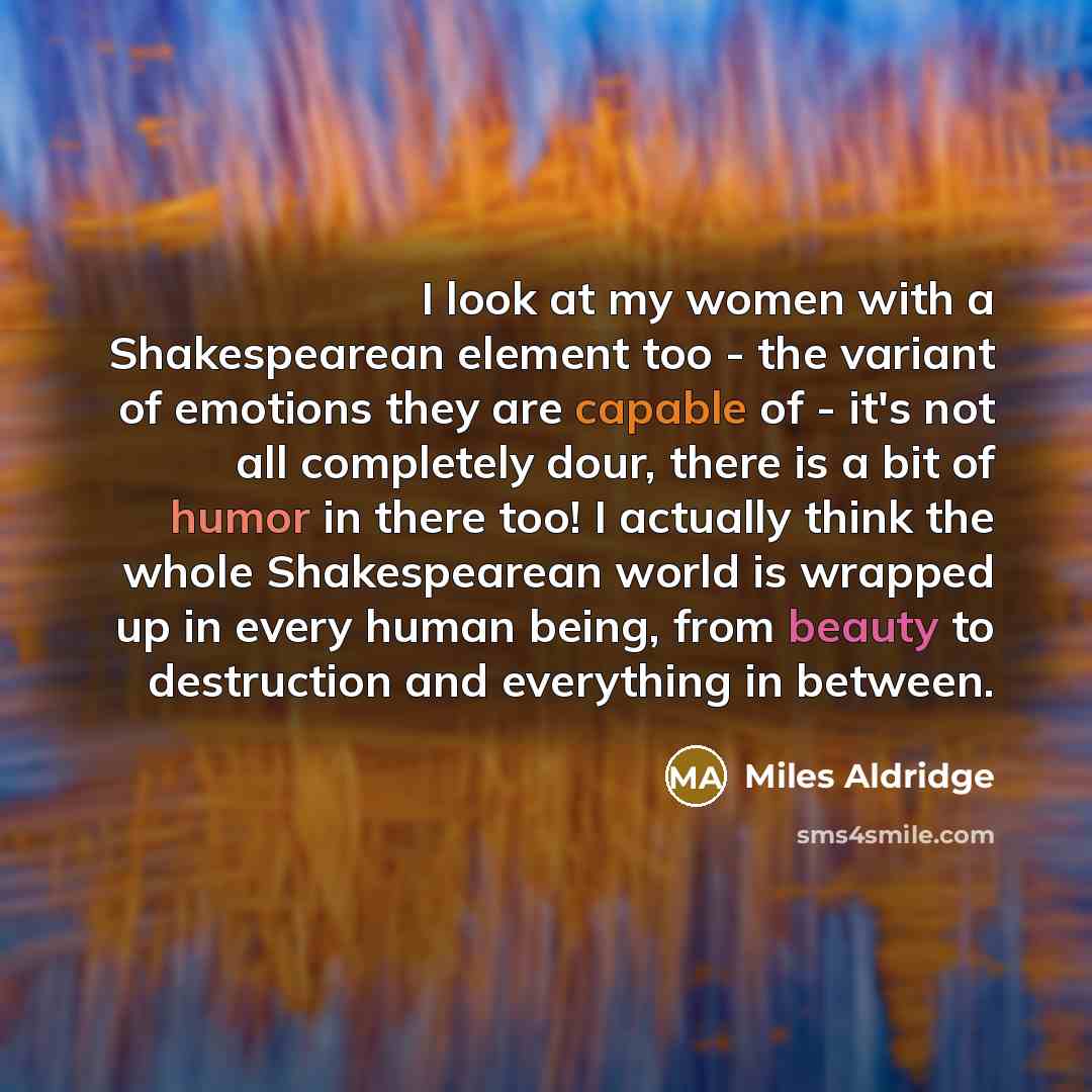 “I look at my women with a Shakespearean element too - the variant of emotions they are capable of - it's not all completely dour, there is a bit of humor in there too! I actually think the whole Shakespearean world is wrapped up in every human being, from beauty to destruction and everything in…” quote by Miles Aldridge