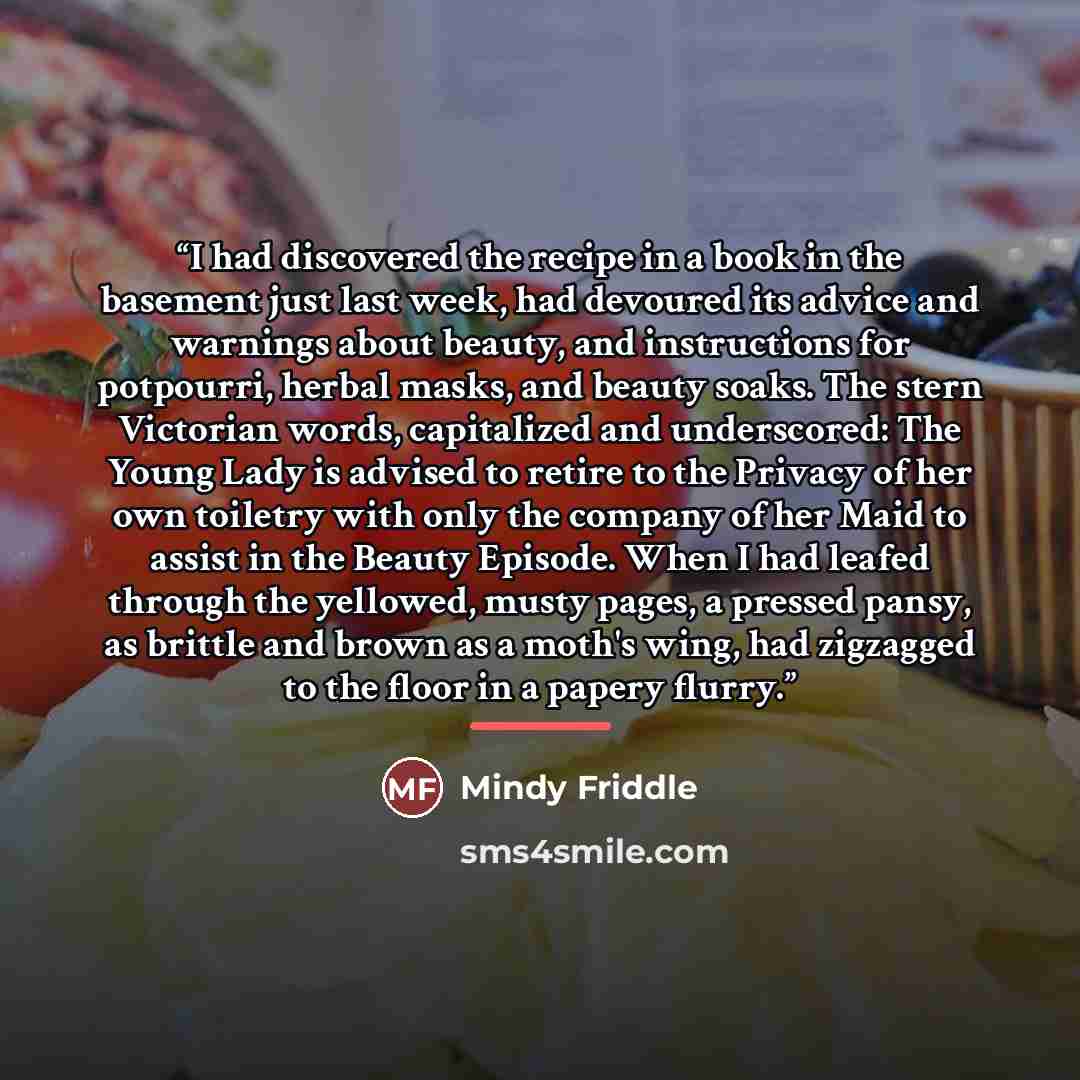 “I had discovered the recipe in a book in the basement just last week, had devoured its advice and warnings about beauty, and instructions for potpourri, herbal masks, and beauty soaks. The stern Victorian words, capitalized and underscored: The Young Lady is advised to retire to the Privacy of her…” quote by Mindy Friddle