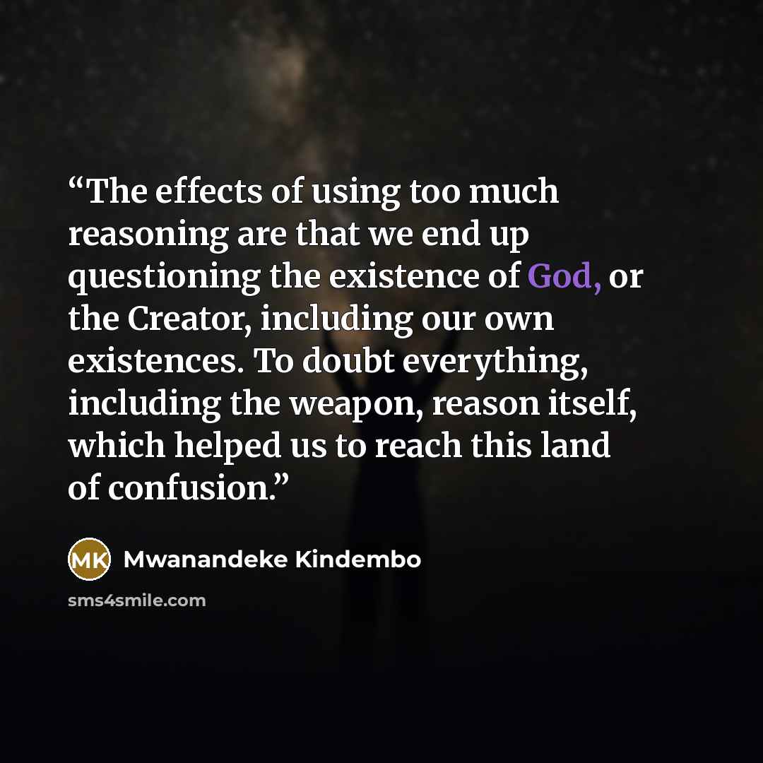 “The effects of using too much reasoning are that we end up questioning the existence of God, or the Creator, including our own existences. To doubt everything, including the weapon, reason itself, which helped us to reach this land of confusion.” quote by Mwanandeke Kindembo