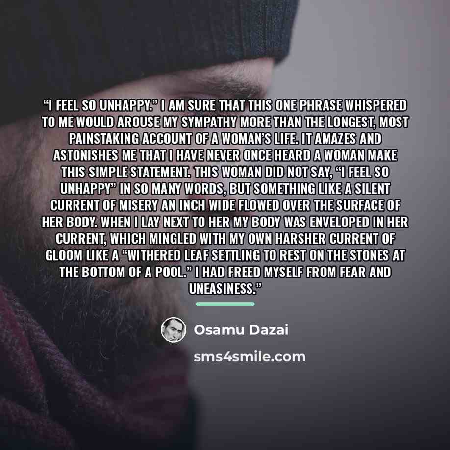 “I feel so unhappy.” I am sure that this one phrase whispered to me would arouse my sympathy more than the longest, most painstaking account of a woman’s life. It amazes and astonishes me that I have never once heard a woman make this simple statement. This woman did not say, “I feel so unhappy” in…” quote by Osamu Dazai