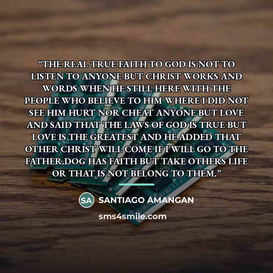 “THE REAL TRUE FAITH TO GOD IS NOT TO LISTEN TO ANYONE BUT CHRIST WORKS AND WORDS WHEN HE STILL HERE WITH THE PEOPLE WHO BELIEVE TO HIM WHERE I DID NOT SEE HIM HURT NOR CHEAT ANYONE BUT LOVE AND SAID THAT THE LAWS OF GOD IS TRUE BUT LOVE IS THE GREATEST AND HE ADDED THAT OTHER CHRIST WILL COME IF I…” quote by SANTIAGO AMANGAN