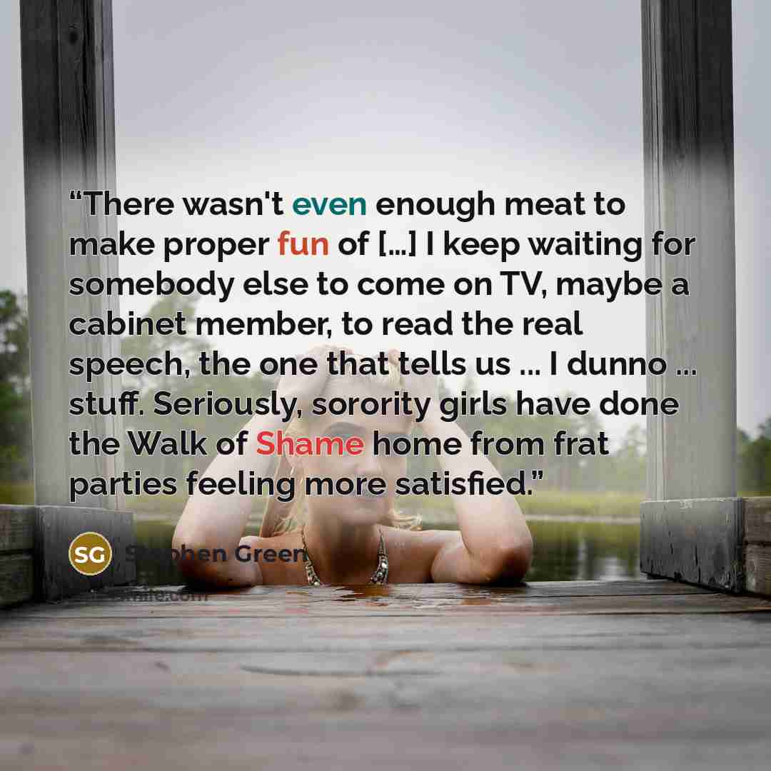 “There wasn't even enough meat to make proper fun of […] I keep waiting for somebody else to come on TV, maybe a cabinet member, to read the real speech, the one that tells us ... I dunno ... stuff. Seriously, sorority girls have done the Walk of Shame home from frat parties feeling more satisfied.” quote by Stephen Green