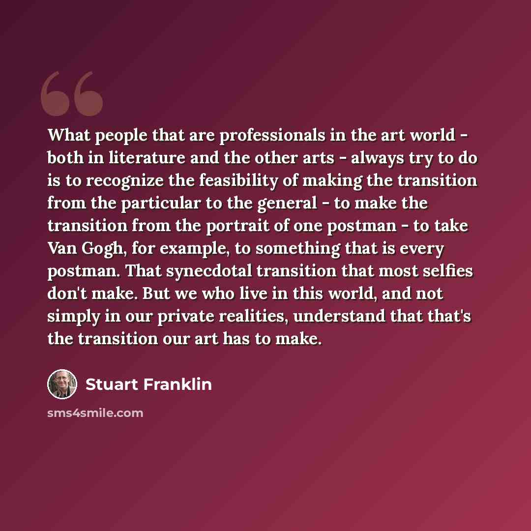 “What people that are professionals in the art world - both in literature and the other arts - always try to do is to recognize the feasibility of making the transition from the particular to the general - to make the transition from the portrait of one postman - to take Van Gogh, for example, to…” quote by Stuart Franklin