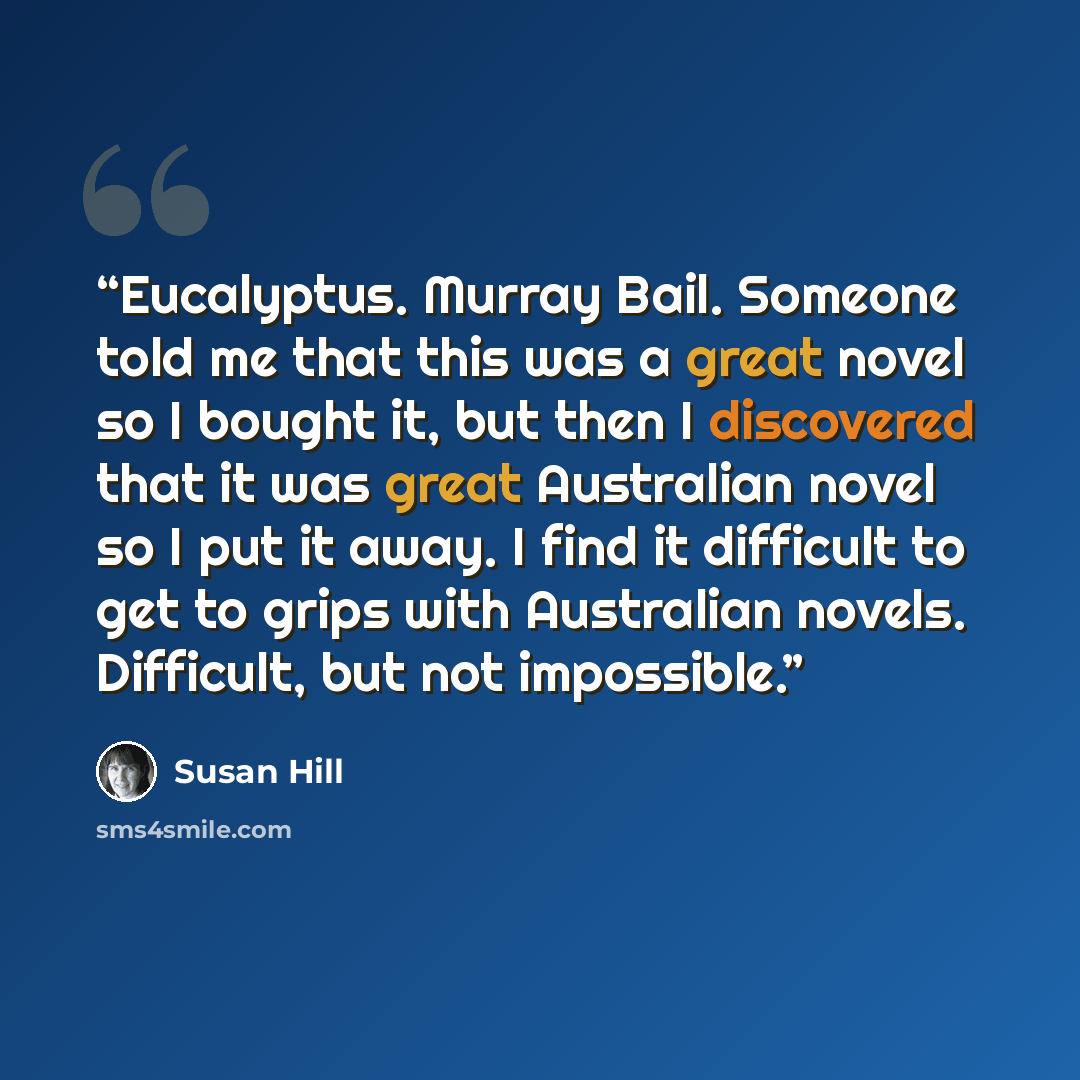“Eucalyptus. Murray Bail. Someone told me that this was a great novel so I bought it, but then I discovered that it was great Australian novel so I put it away. I find it difficult to get to grips with Australian novels. Difficult, but not impossible.” quote by Susan Hill