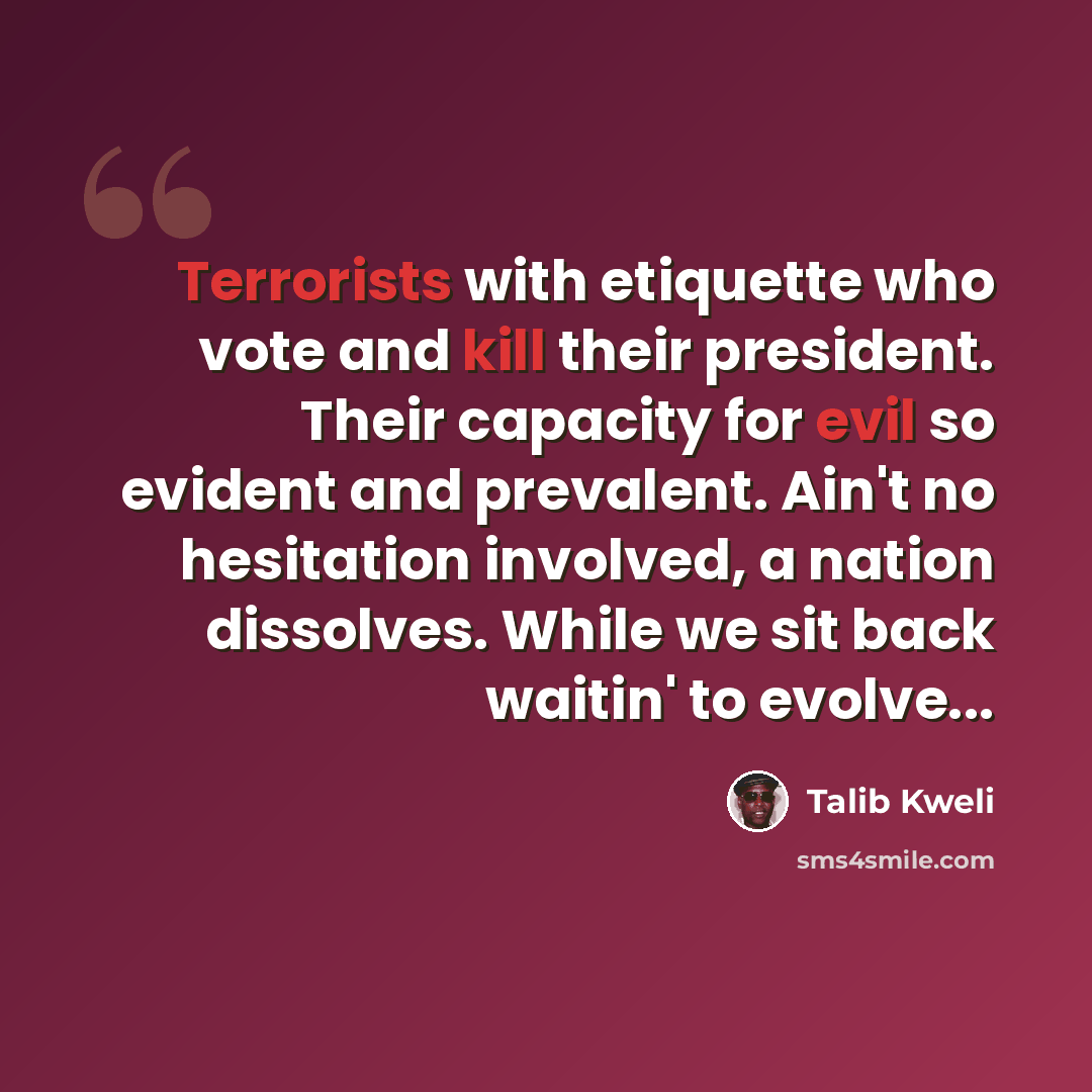 “Terrorists with etiquette who vote and kill their president. Their capacity for evil so evident and prevalent. Ain't no hesitation involved, a nation dissolves. While we sit back waitin' to evolve...” quote by Talib Kweli