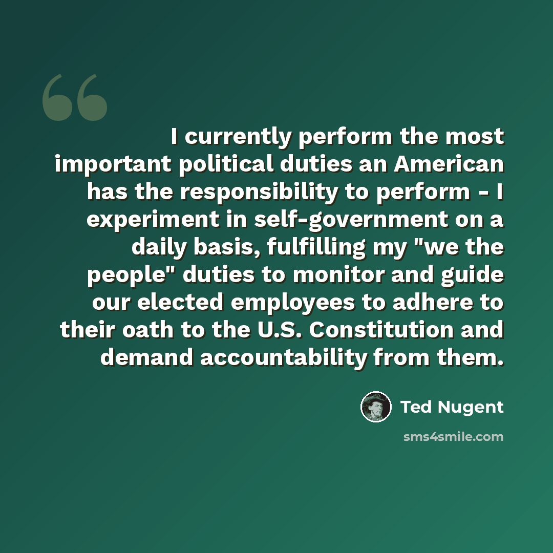 “I currently perform the most important political duties an American has the responsibility to perform - I experiment in self-government on a daily basis, fulfilling my "we the people" duties to monitor and guide our elected employees to adhere to their oath to the U.S. Constitution and demand…” quote by Ted Nugent