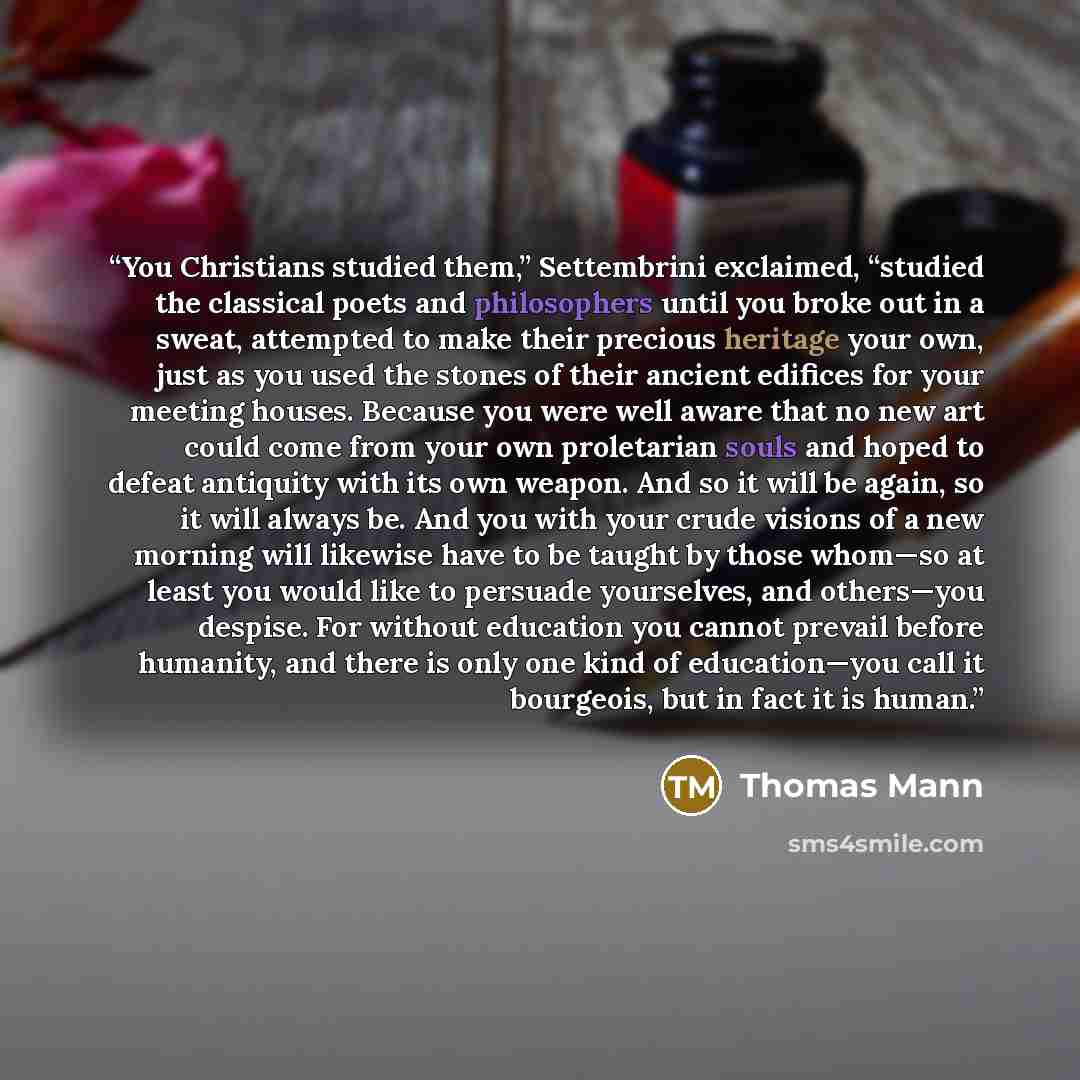 “You Christians studied them,” Settembrini exclaimed, “studied the classical poets and philosophers until you broke out in a sweat, attempted to make their precious heritage your own, just as you used the stones of their ancient edifices for your meeting houses. Because you were well aware that no…” quote by Thomas Mann