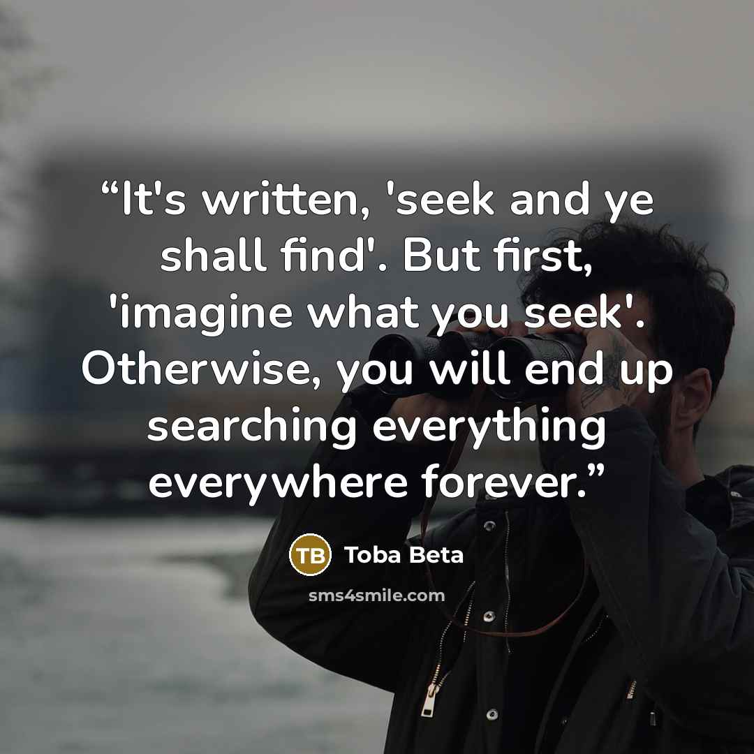 “It's written, 'seek and ye shall find'. But first, 'imagine what you seek'. Otherwise, you will end up searching everything everywhere forever.” quote by Toba Beta