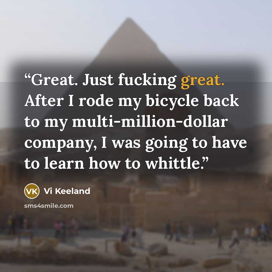 “Great. Just fucking great. After I rode my bicycle back to my multi-million-dollar company, I was going to have to learn how to whittle.” quote by Vi Keeland