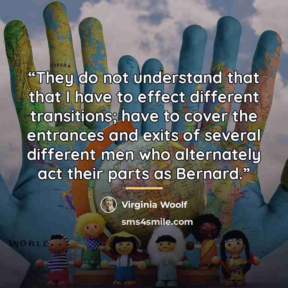 “They do not understand that that I have to effect different transitions; have to cover the entrances and exits of several different men who alternately act their parts as Bernard.” quote by Virginia Woolf