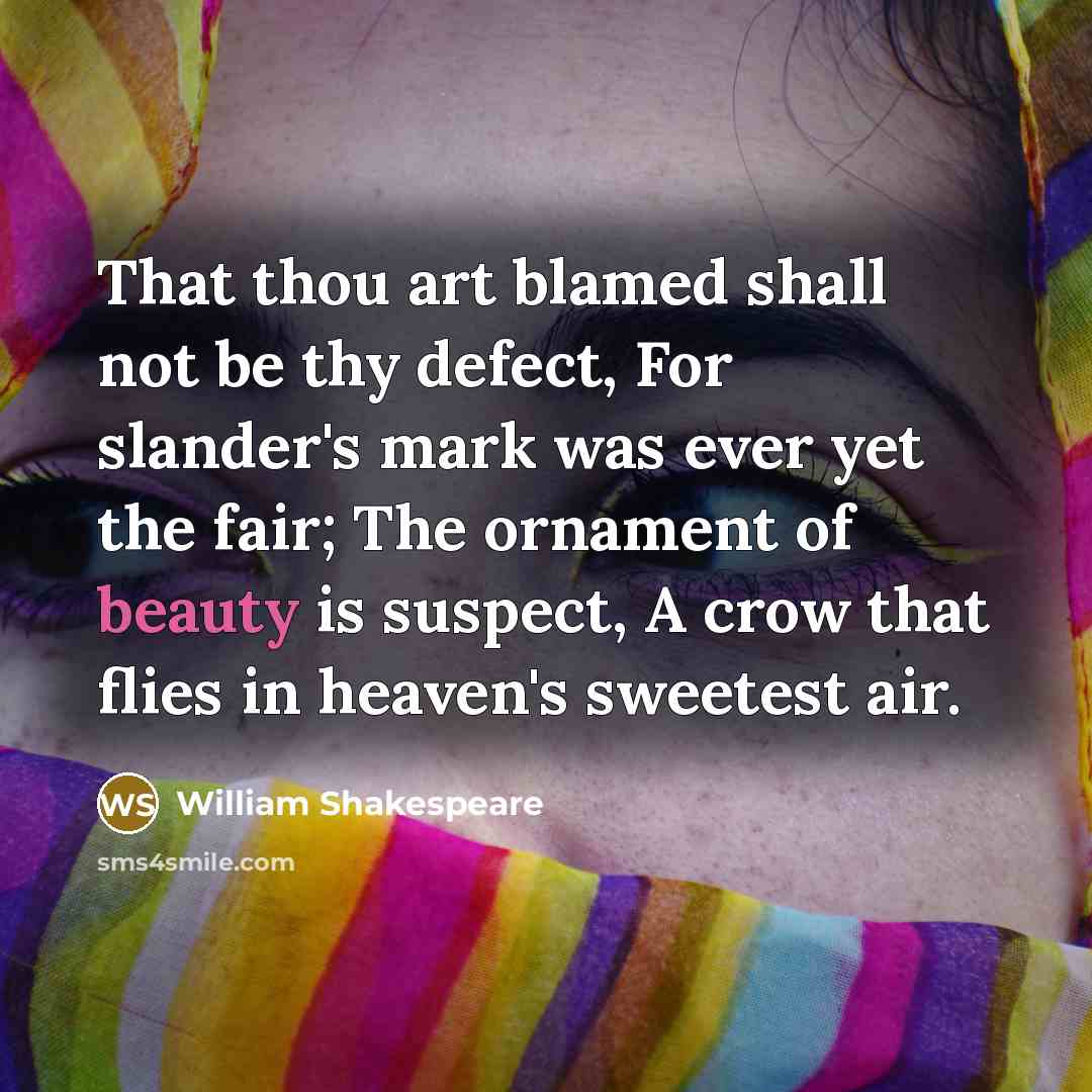 “That thou art blamed shall not be thy defect, For slander's mark was ever yet the fair; The ornament of beauty is suspect, A crow that flies in heaven's sweetest air.” quote by William Shakespeare