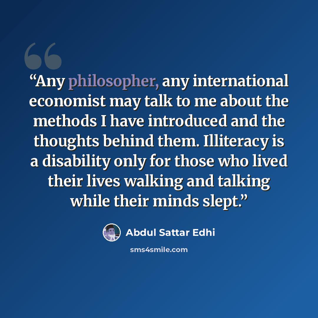 “Any philosopher, any international economist may talk to me about the methods I have introduced and the thoughts behind them. Illiteracy is a disability only for those who lived their lives walking and talking while their minds slept.” quote by Abdul Sattar Edhi